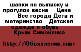 шапки на выписку и прогулок весна  › Цена ­ 500 - Все города Дети и материнство » Детская одежда и обувь   . Крым,Симоненко